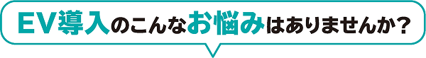 EV導入のこんなお悩みはありませんか？
