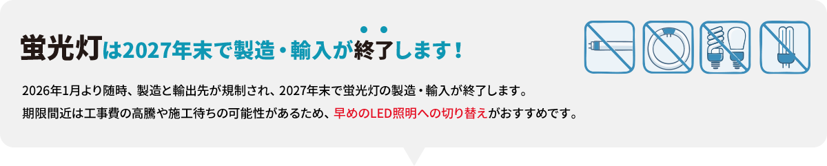 蛍光灯は2027年末で製造・輸入が終了します！ 2026年1月より随時、製造と輸出先が規制され、2027年末で蛍光灯の製造・輸入が終了します。期限間近は工事費の高騰や施工待ちの可能性があるため、早めのLED照明への切り替えがおすすめです。