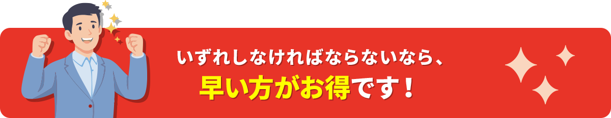 いずれしなければならないなら、早い方がお得です!