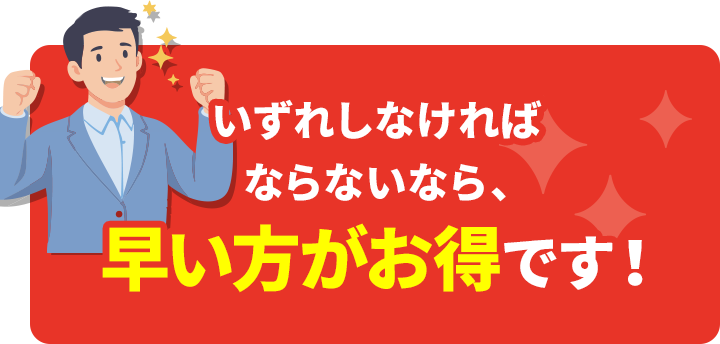 いずれしなければならないなら、早い方がお得です!